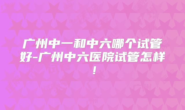 广州中一和中六哪个试管好-广州中六医院试管怎样！