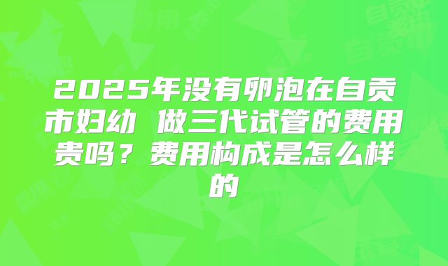 2025年没有卵泡在自贡市妇幼 做三代试管的费用贵吗?费用构成是怎么样的