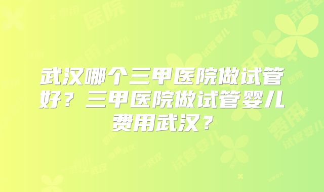 武汉哪个三甲医院做试管好?三甲医院做试管婴儿费用武汉?