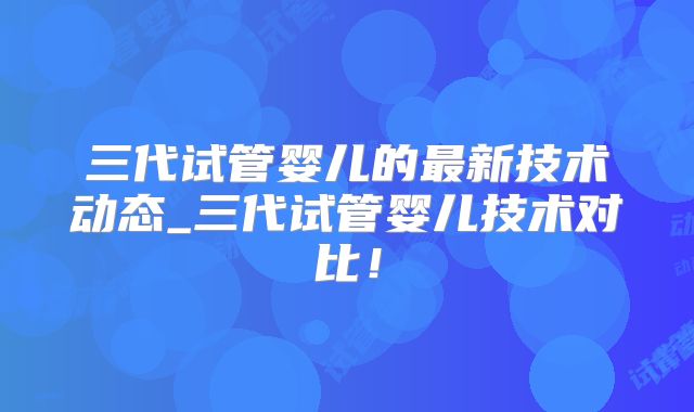 三代试管婴儿的最新技术动态_三代试管婴儿技术对比!