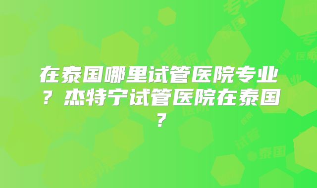 在泰国哪里试管医院专业？杰特宁试管医院在泰国？