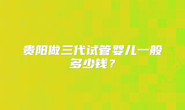 贵阳做三代试管婴儿一般多少钱？