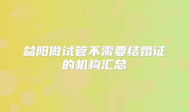 益阳做试管不需要结婚证的机构汇总