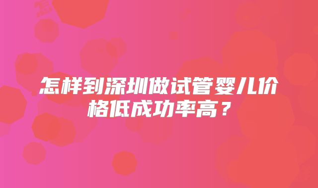 怎样到深圳做试管婴儿价格低成功率高?