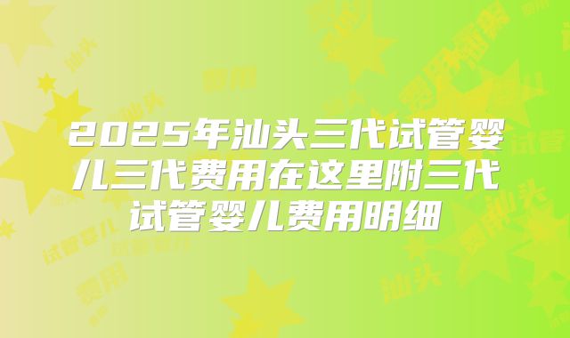 2025年汕头三代试管婴儿三代费用在这里附三代试管婴儿费用明细
