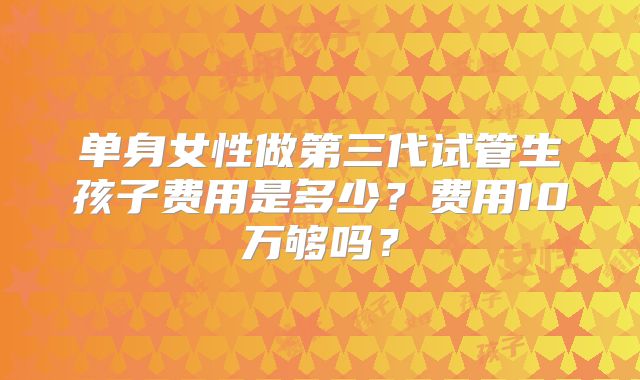 单身女性做第三代试管生孩子费用是多少？费用10万够吗？