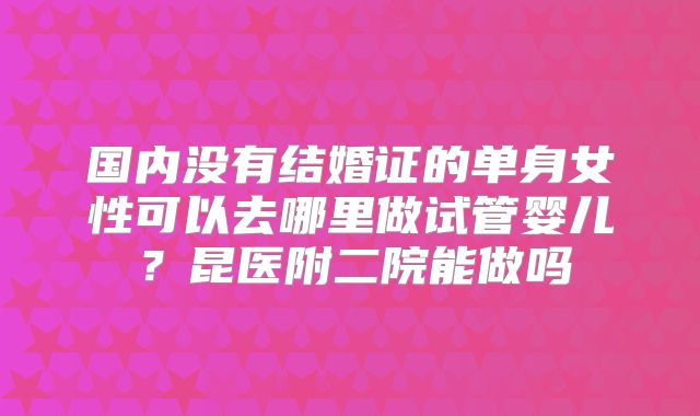 国内没有结婚证的单身女性可以去哪里做试管婴儿?昆医附二院能做吗