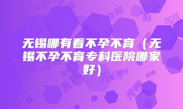 无锡哪有看不孕不育（无锡不孕不育专科医院哪家好）