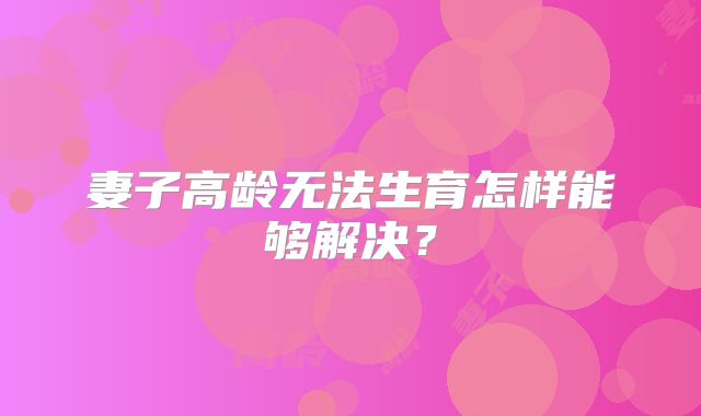 妻子高龄无法生育怎样能够解决？