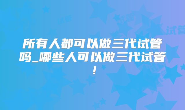 所有人都可以做三代试管吗_哪些人可以做三代试管！