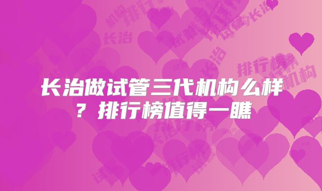长治做试管三代机构么样？排行榜值得一瞧