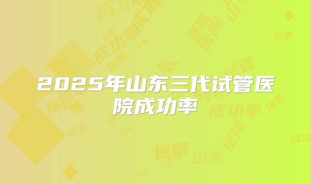 2025年山东三代试管医院成功率