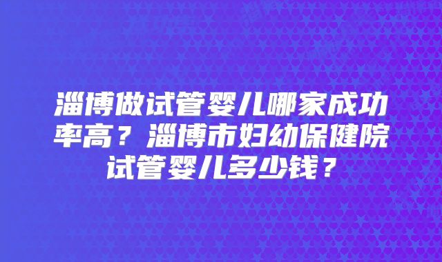淄博做试管婴儿哪家成功率高?淄博市妇幼保健院试管婴儿多少钱?