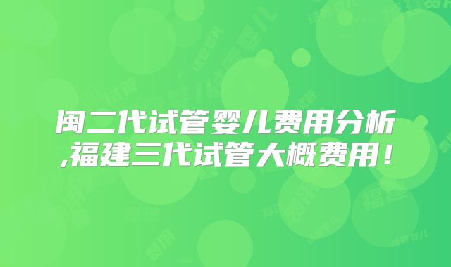 闽二代试管婴儿费用分析,福建三代试管大概费用！