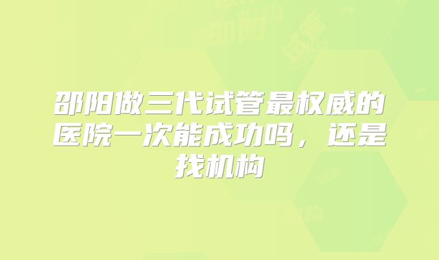 邵阳做三代试管最权威的医院一次能成功吗,还是找机构