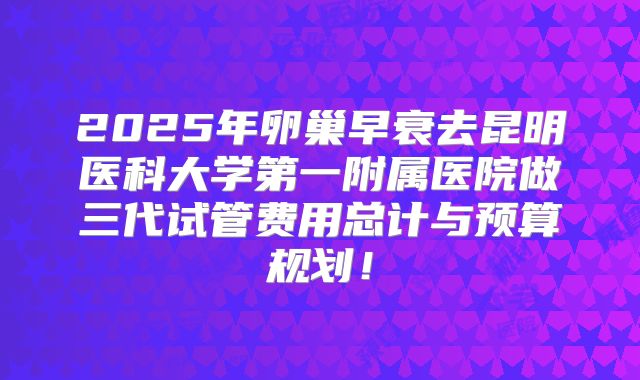 2025年卵巢早衰去昆明医科大学第一附属医院做三代试管费用总计与预算规划！