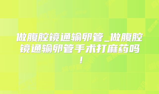 做腹腔镜通输卵管_做腹腔镜通输卵管手术打麻药吗！
