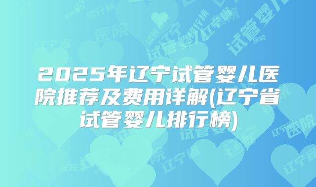 2025年辽宁试管婴儿医院推荐及费用详解(辽宁省试管婴儿排行榜)