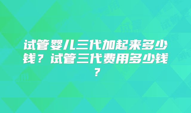 试管婴儿三代加起来多少钱？试管三代费用多少钱？