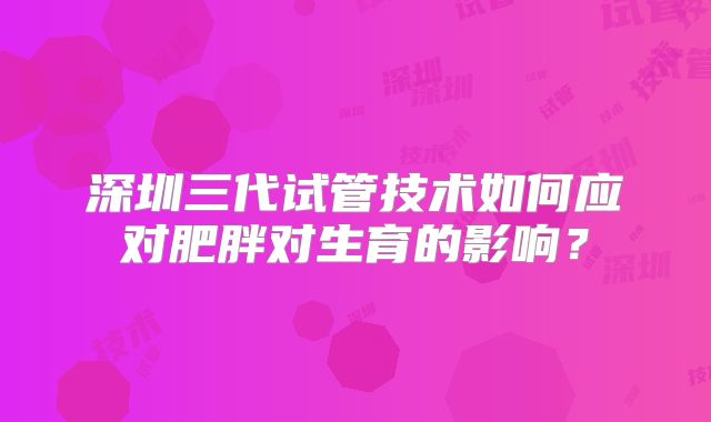 深圳三代试管技术如何应对肥胖对生育的影响？