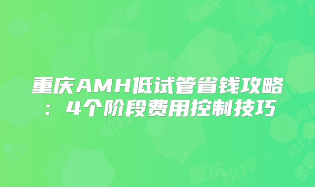 重庆AMH低试管省钱攻略：4个阶段费用控制技巧