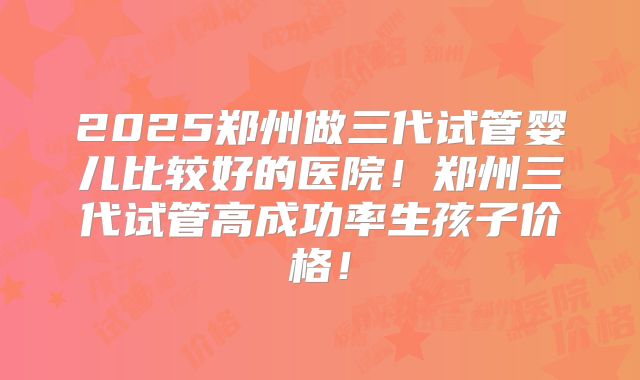 2025郑州做三代试管婴儿比较好的医院！郑州三代试管高成功率生孩子价格！