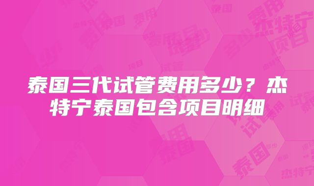 泰国三代试管费用多少？杰特宁泰国包含项目明细