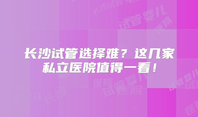 长沙试管选择难？这几家私立医院值得一看！