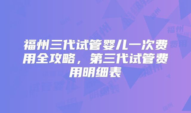 福州三代试管婴儿一次费用全攻略，第三代试管费用明细表