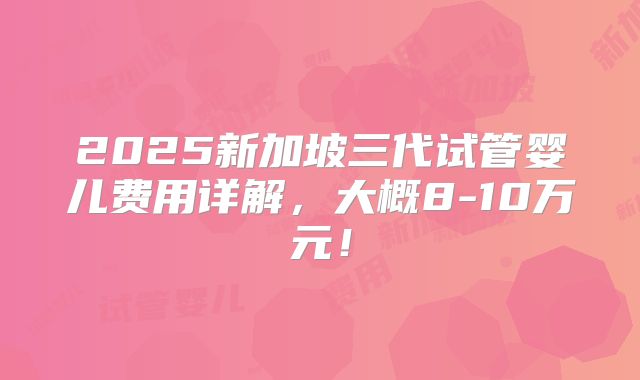 2025新加坡三代试管婴儿费用详解,大概8-10万元!