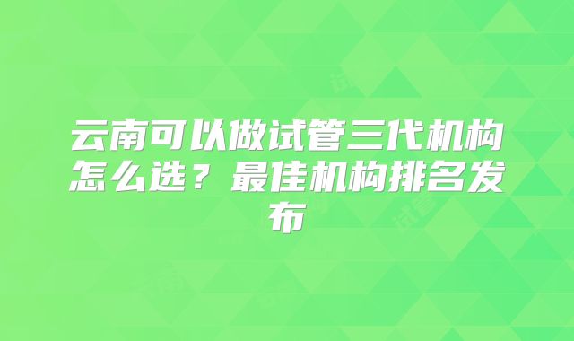 云南可以做试管三代机构怎么选?最佳机构排名发布