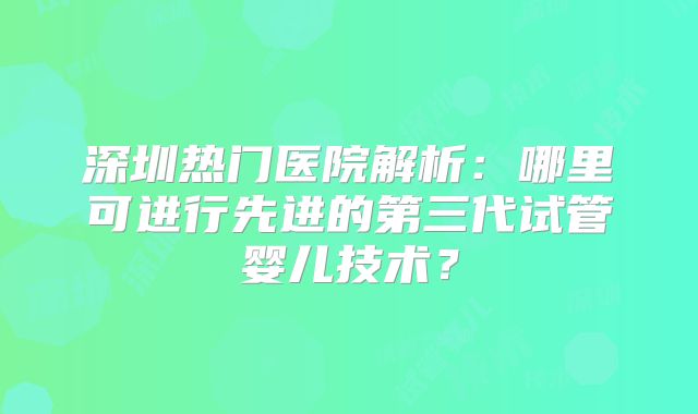 深圳热门医院解析：哪里可进行先进的第三代试管婴儿技术？