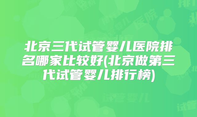 北京三代试管婴儿医院排名哪家比较好(北京做第三代试管婴儿排行榜)
