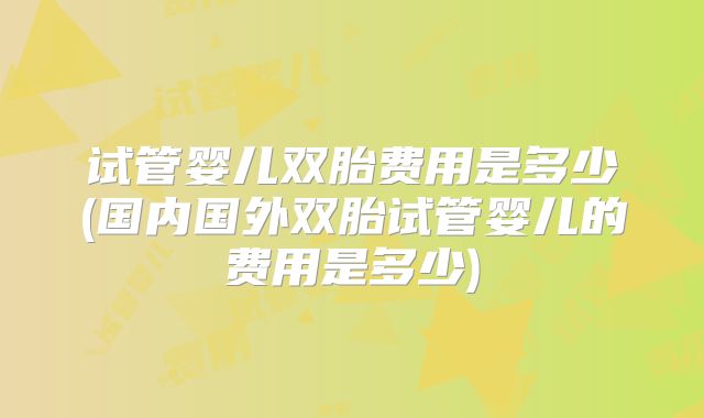 试管婴儿双胎费用是多少(国内国外双胎试管婴儿的费用是多少)