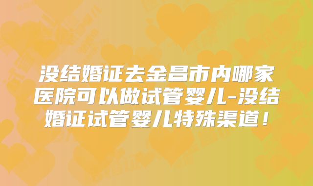 没结婚证去金昌市内哪家医院可以做试管婴儿-没结婚证试管婴儿特殊渠道！