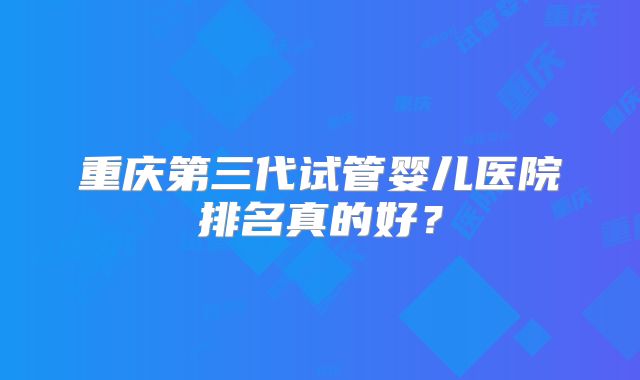 重庆第三代试管婴儿医院排名真的好?