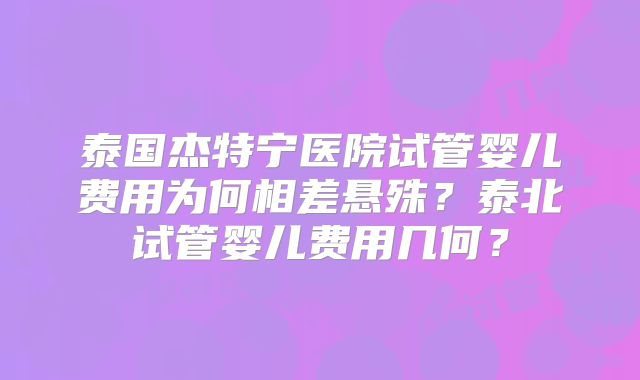 泰国杰特宁医院试管婴儿费用为何相差悬殊？泰北试管婴儿费用几何？