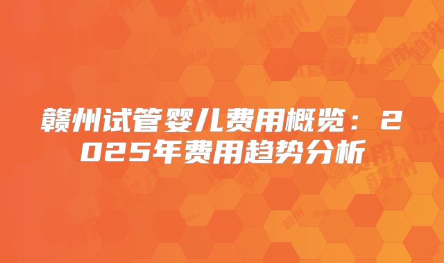 赣州试管婴儿费用概览：2025年费用趋势分析
