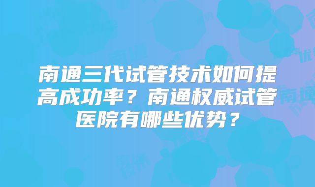 南通三代试管技术如何提高成功率？南通权威试管医院有哪些优势？