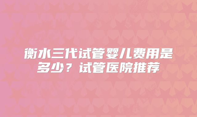 衡水三代试管婴儿费用是多少？试管医院推荐