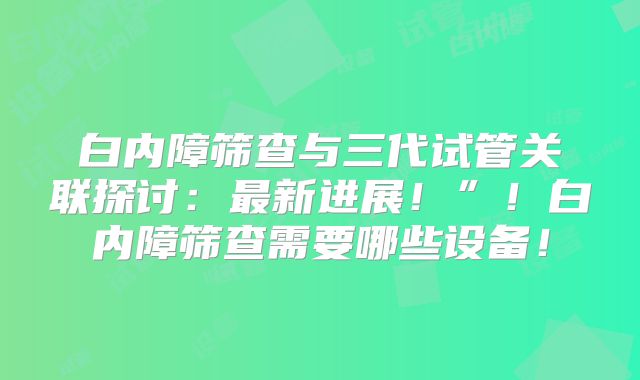 白内障筛查与三代试管关联探讨:最新进展!”!白内障筛查需要哪些设备!