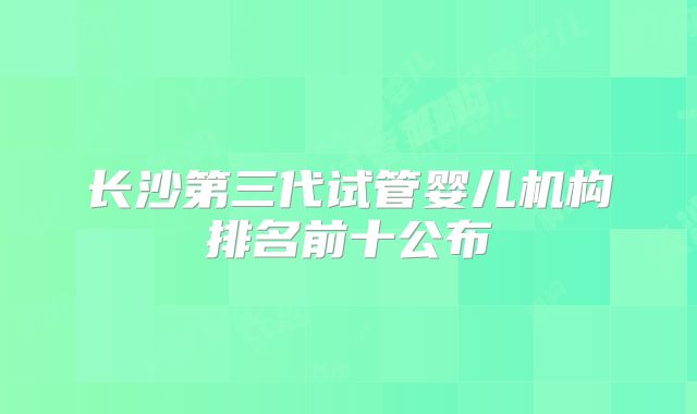 长沙第三代试管婴儿机构排名前十公布