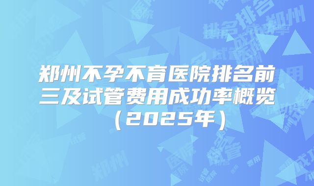 郑州不孕不育医院排名前三及试管费用成功率概览(2025年)