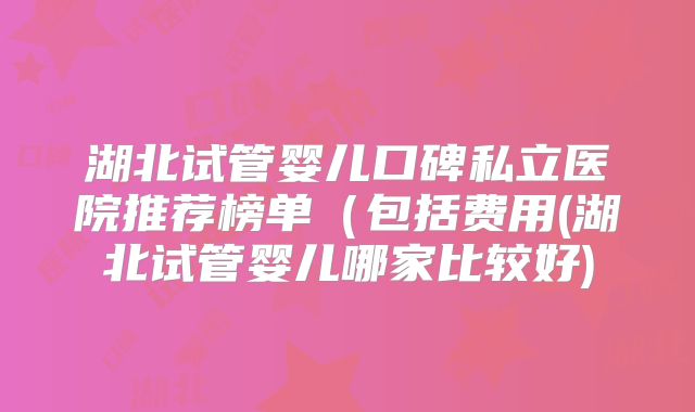 湖北试管婴儿口碑私立医院推荐榜单(包括费用(湖北试管婴儿哪家比较好)