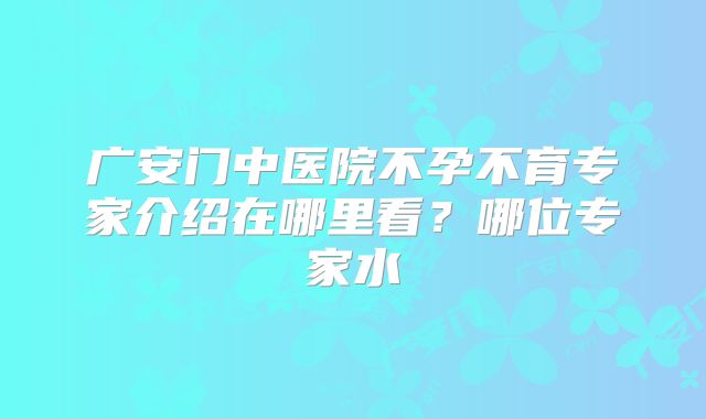 广安门中医院不孕不育专家介绍在哪里看？哪位专家水