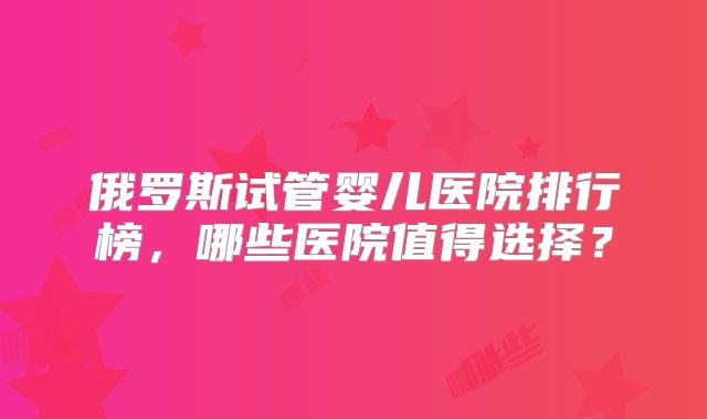 俄罗斯试管婴儿医院排行榜，哪些医院值得选择？