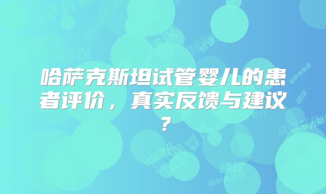 哈萨克斯坦试管婴儿的患者评价,真实反馈与建议?