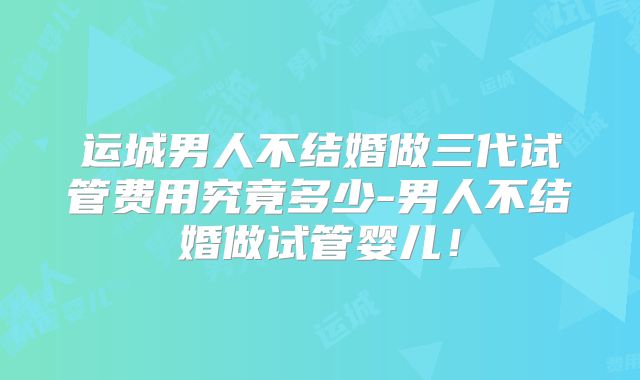 运城男人不结婚做三代试管费用究竟多少-男人不结婚做试管婴儿！