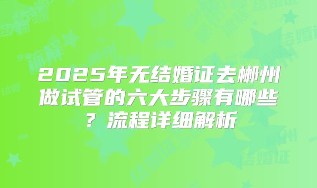 2025年无结婚证去郴州做试管的六大步骤有哪些？流程详细解析