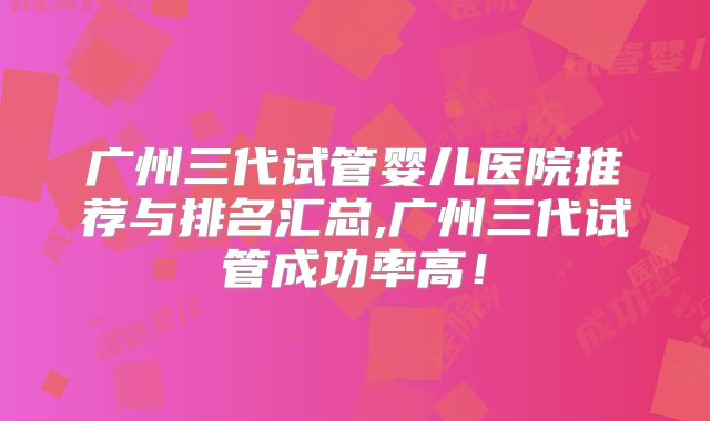 广州三代试管婴儿医院推荐与排名汇总,广州三代试管成功率高！